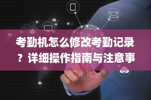 考勤机怎么修改考勤记录？详细操作指南与注意事项（2025最新版）