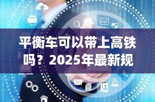 平衡车可以带上高铁吗？2025年最新规定全解析，出行必看！