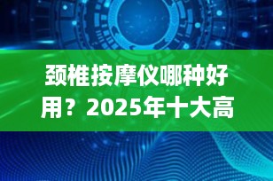 颈椎按摩仪哪种好用？2025年十大高性价比&专业级推荐，告别肩颈酸痛！
