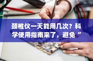 颈椎仪一天能用几次？科学使用指南来了，避免“越用越伤”！
