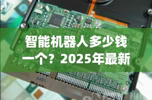 智能机器人多少钱一个？2025年最新价格全解析，从百元早教机到百万定制方案一文看懂！