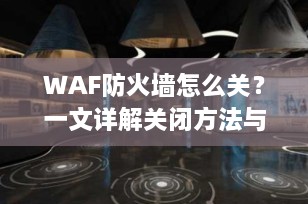 WAF防火墙怎么关？一文详解关闭方法与注意事项