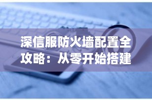 深信服防火墙配置全攻略：从零开始搭建企业级网络安全体系