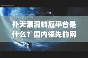 补天漏洞响应平台是什么？国内领先的网络安全“守护者”全解析