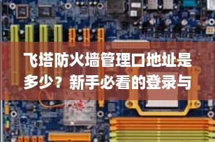 飞塔防火墙管理口地址是多少？新手必看的登录与基础配置指南（2025最新版）