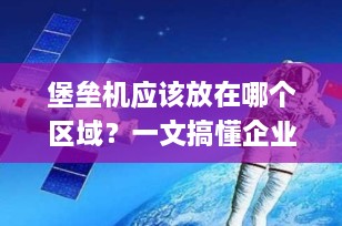 堡垒机应该放在哪个区域？一文搞懂企业网络安全的“中枢神经”部署策略