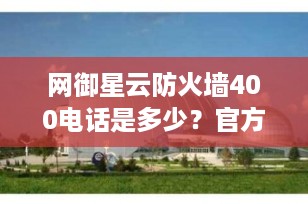 网御星云防火墙400电话是多少？官方联系方式及产品服务全解析