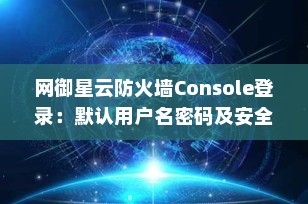 网御星云防火墙Console登录：默认用户名密码及安全配置指南（2025最新）
