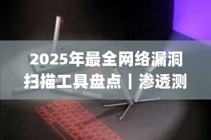 2025年最全网络漏洞扫描工具盘点｜渗透测试必备神器，从入门到精通