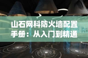 山石网科防火墙配置手册：从入门到精通，打造企业级网络安全防线（2025最新指南）