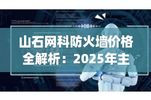 山石网科防火墙价格全解析：2025年主流型号报价与选购指南