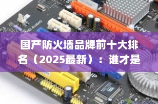 国产防火墙品牌前十大排名（2025最新）：谁才是网络安全的真正守护者？