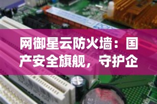 网御星云防火墙：国产安全旗舰，守护企业网络边界的“数字长城”