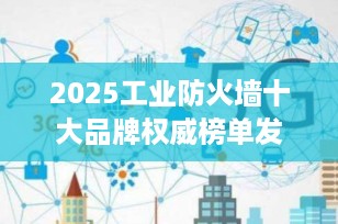 2025工业防火墙十大品牌权威榜单发布：谁是企业网络安全的“守护神”？