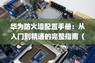 华为防火墙配置手册：从入门到精通的完整指南（2025最新版）