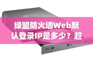 绿盟防火墙Web默认登录IP是多少？超详细配置指南来了！
