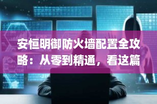 安恒明御防火墙配置全攻略：从零到精通，看这篇就够了