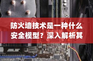 防火墙技术是一种什么安全模型？深入解析其原理与分类