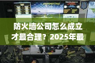 防火墙公司怎么成立才最合理？2025年最新设立指南（附实操步骤）
