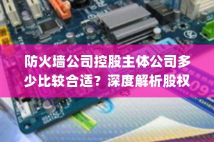 防火墙公司控股主体公司多少比较合适？深度解析股权架构中的风险隔离与税务筹划