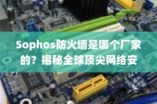 Sophos防火墙是哪个厂家的？揭秘全球顶尖网络安全品牌“守护使”