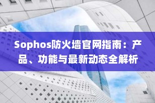 Sophos防火墙官网指南：产品、功能与最新动态全解析（2025年更新）