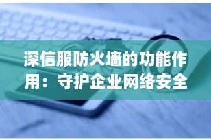 深信服防火墙的功能作用：守护企业网络安全的“全能卫士”