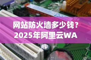 网站防火墙多少钱？2025年阿里云WAF价格详解与选购指南