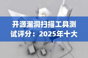 开源漏洞扫描工具测试评分：2025年十大推荐榜单及深度实测分析