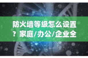 防火墙等级怎么设置？家庭/办公/企业全场景指南，一文说清安全与性能的黄金平衡点