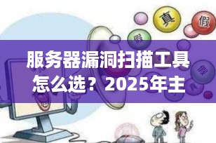 服务器漏洞扫描工具怎么选？2025年主流工具对比与选型指南（附实操建议）