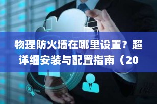 物理防火墙在哪里设置？超详细安装与配置指南（2025最新版）