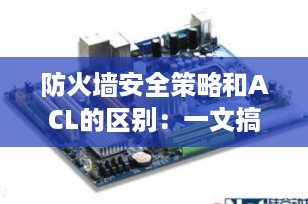 防火墙安全策略和ACL的区别：一文搞懂网络安全的核心机制