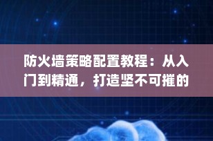 防火墙策略配置教程：从入门到精通，打造坚不可摧的网络安全防线（2025最新版）