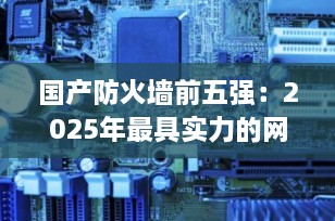 国产防火墙前五强：2025年最具实力的网络安全品牌推荐