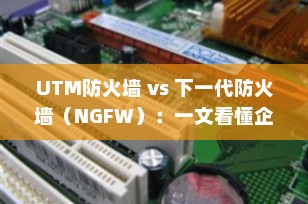 UTM防火墙 vs 下一代防火墙（NGFW）：一文看懂企业网络安全的演进与选择