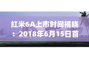 红米6A上市时间揭晓：2018年6月15日首发，百元机皇的诞生
